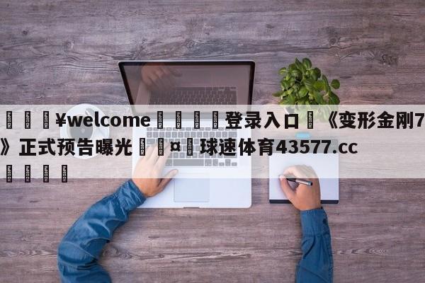 💥welcome🍖登录入口⛎《变形金刚7》正式预告曝光🤮球速体育43577.cc🍦