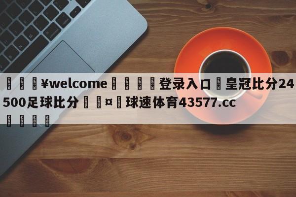 💥welcome🍖登录入口⛎皇冠比分24500足球比分🤮球速体育43577.cc🍦