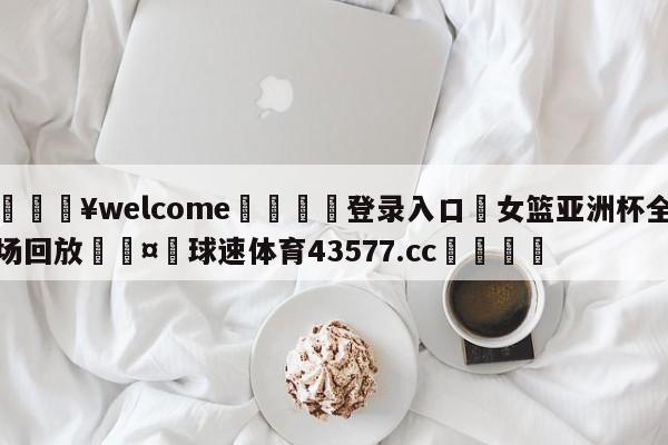 💥welcome🍖登录入口⛎女篮亚洲杯全场回放🤮球速体育43577.cc🍦