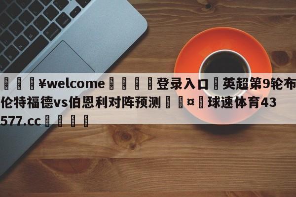 💥welcome🍖登录入口⛎英超第9轮布伦特福德vs伯恩利对阵预测🤮球速体育43577.cc🍦