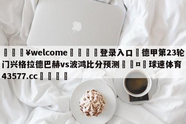 💥welcome🍖登录入口⛎德甲第23轮门兴格拉德巴赫vs波鸿比分预测🤮球速体育43577.cc🍦