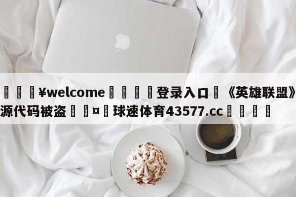 💥welcome🍖登录入口⛎《英雄联盟》源代码被盗🤮球速体育43577.cc🍦