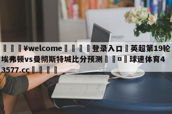 💥welcome🍖登录入口⛎英超第19轮埃弗顿vs曼彻斯特城比分预测🤮球速体育43577.cc🍦