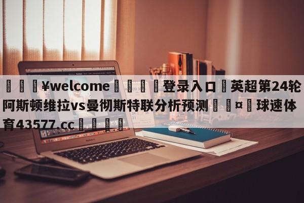 💥welcome🍖登录入口⛎英超第24轮阿斯顿维拉vs曼彻斯特联分析预测🤮球速体育43577.cc🍦