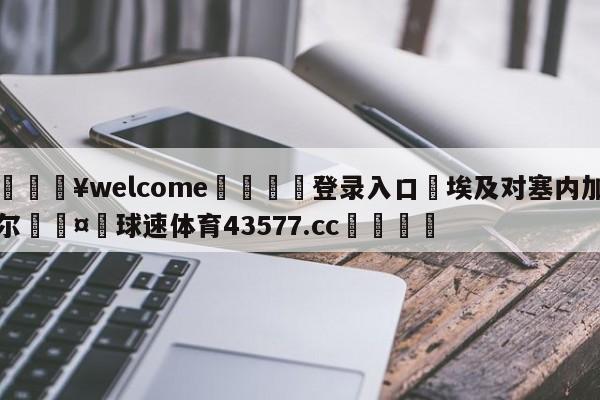 💥welcome🍖登录入口⛎埃及对塞内加尔🤮球速体育43577.cc🍦