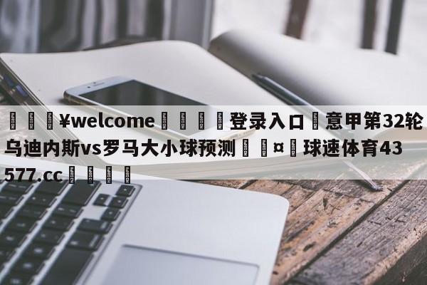 💥welcome🍖登录入口⛎意甲第32轮乌迪内斯vs罗马大小球预测🤮球速体育43577.cc🍦