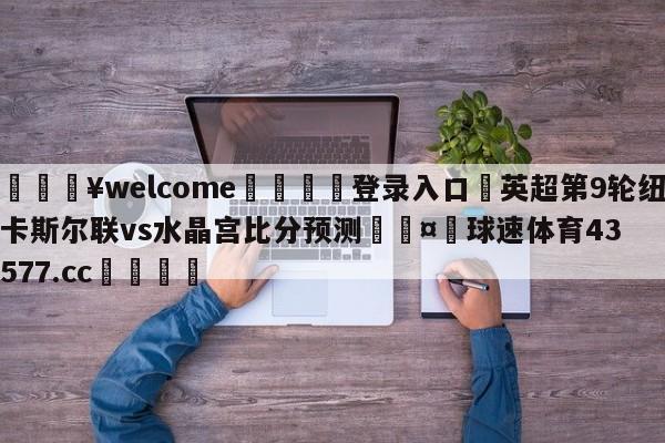 💥welcome🍖登录入口⛎英超第9轮纽卡斯尔联vs水晶宫比分预测🤮球速体育43577.cc🍦