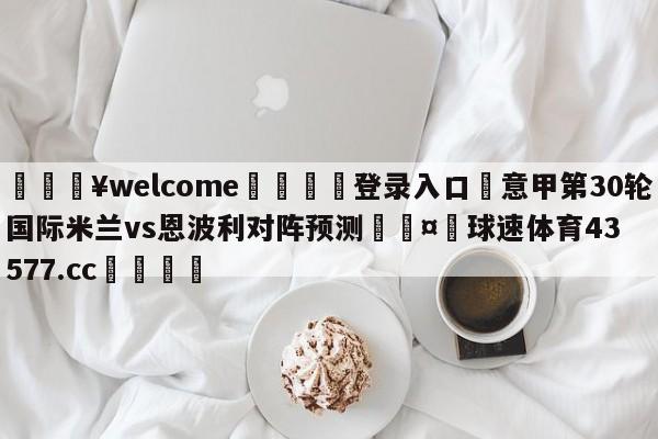 💥welcome🍖登录入口⛎意甲第30轮国际米兰vs恩波利对阵预测🤮球速体育43577.cc🍦