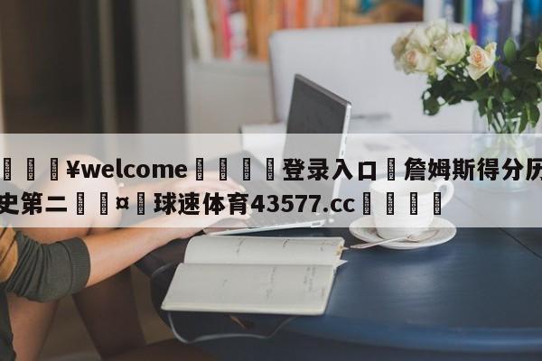 💥welcome🍖登录入口⛎詹姆斯得分历史第二🤮球速体育43577.cc🍦