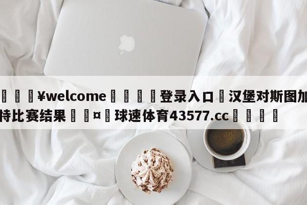 💥welcome🍖登录入口⛎汉堡对斯图加特比赛结果🤮球速体育43577.cc🍦