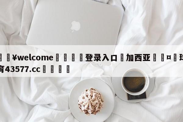 💥welcome🍖登录入口⛎加西亚🤮球速体育43577.cc🍦