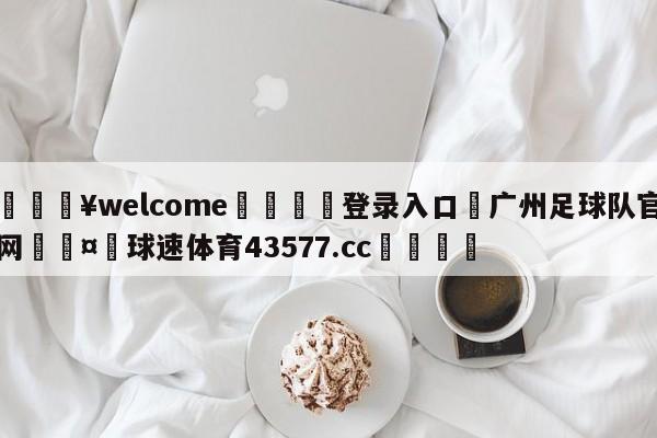 💥welcome🍖登录入口⛎广州足球队官网🤮球速体育43577.cc🍦