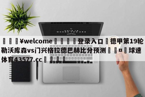 💥welcome🍖登录入口⛎德甲第19轮勒沃库森vs门兴格拉德巴赫比分预测🤮球速体育43577.cc🍦