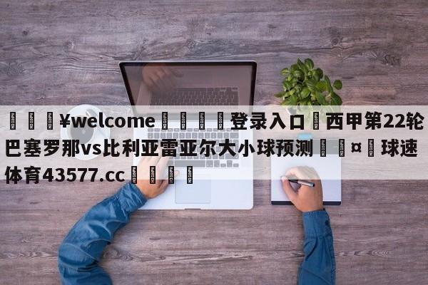 💥welcome🍖登录入口⛎西甲第22轮巴塞罗那vs比利亚雷亚尔大小球预测🤮球速体育43577.cc🍦