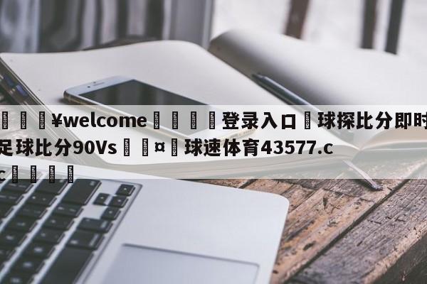 💥welcome🍖登录入口⛎球探比分即时足球比分90Vs🤮球速体育43577.cc🍦