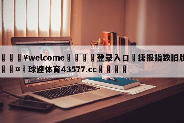 💥welcome🍖登录入口⛎捷报指数旧版🤮球速体育43577.cc🍦