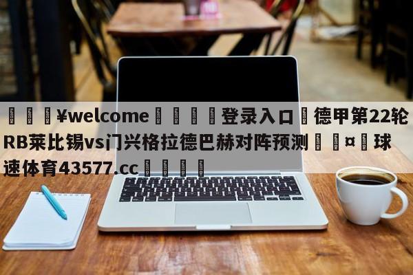 💥welcome🍖登录入口⛎德甲第22轮RB莱比锡vs门兴格拉德巴赫对阵预测🤮球速体育43577.cc🍦