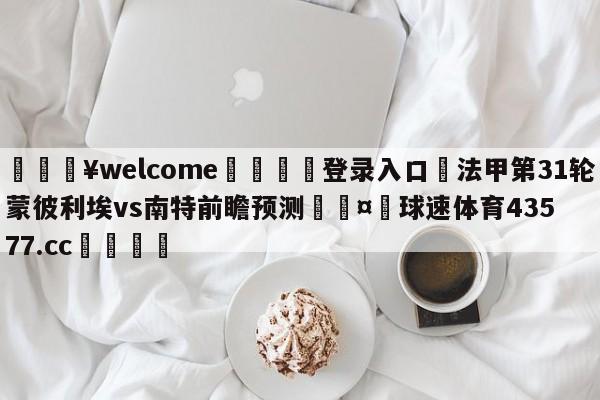 💥welcome🍖登录入口⛎法甲第31轮蒙彼利埃vs南特前瞻预测🤮球速体育43577.cc🍦