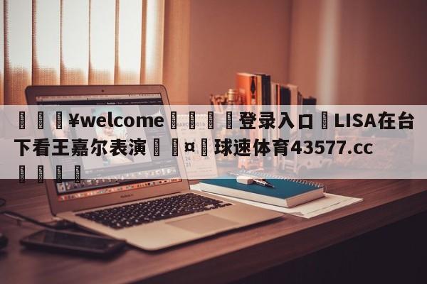 💥welcome🍖登录入口⛎LISA在台下看王嘉尔表演🤮球速体育43577.cc🍦