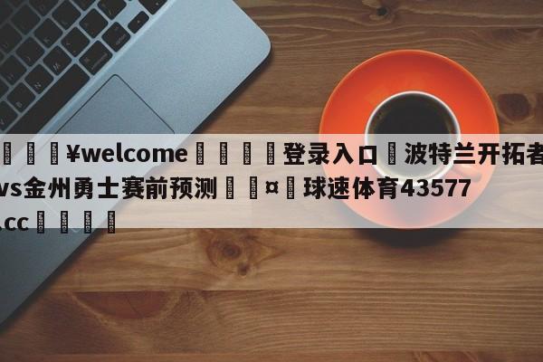 💥welcome🍖登录入口⛎波特兰开拓者vs金州勇士赛前预测🤮球速体育43577.cc🍦