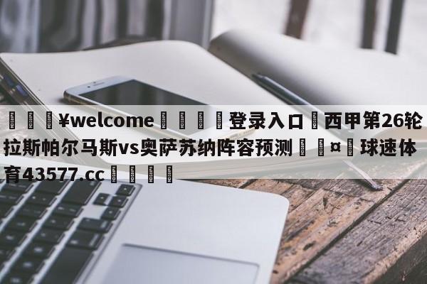 💥welcome🍖登录入口⛎西甲第26轮拉斯帕尔马斯vs奥萨苏纳阵容预测🤮球速体育43577.cc🍦