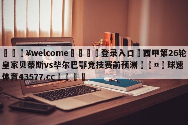 💥welcome🍖登录入口⛎西甲第26轮皇家贝蒂斯vs毕尔巴鄂竞技赛前预测🤮球速体育43577.cc🍦