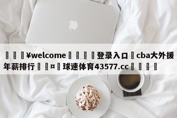 💥welcome🍖登录入口⛎cba大外援年薪排行🤮球速体育43577.cc🍦