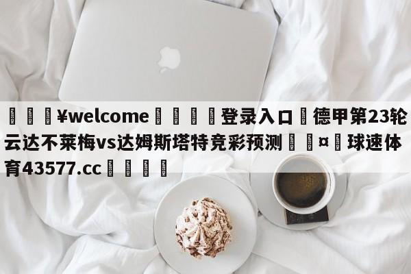 💥welcome🍖登录入口⛎德甲第23轮云达不莱梅vs达姆斯塔特竞彩预测🤮球速体育43577.cc🍦