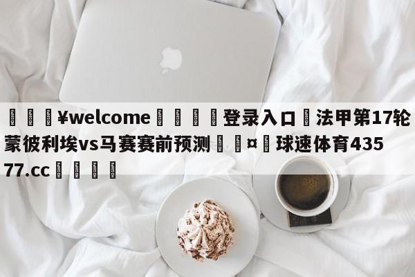 💥welcome🍖登录入口⛎法甲第17轮蒙彼利埃vs马赛赛前预测🤮球速体育43577.cc🍦