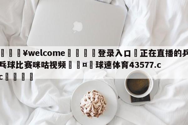 💥welcome🍖登录入口⛎正在直播的乒乓球比赛咪咕视频🤮球速体育43577.cc🍦