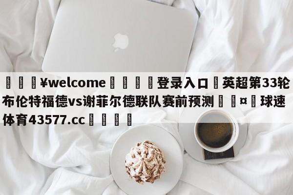 💥welcome🍖登录入口⛎英超第33轮布伦特福德vs谢菲尔德联队赛前预测🤮球速体育43577.cc🍦