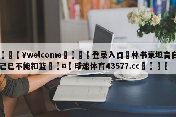 💥welcome🍖登录入口⛎林书豪坦言自己已不能扣篮🤮球速体育43577.cc🍦