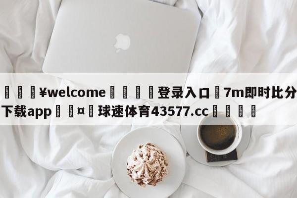 💥welcome🍖登录入口⛎7m即时比分下载app🤮球速体育43577.cc🍦