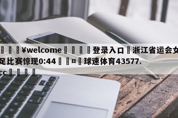 💥welcome🍖登录入口⛎浙江省运会女足比赛惊现0:44🤮球速体育43577.cc🍦