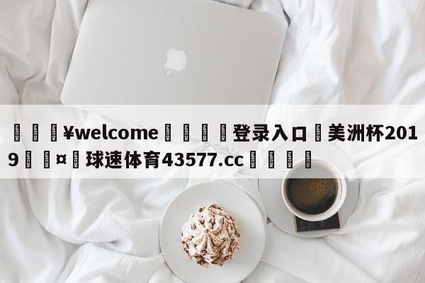 💥welcome🍖登录入口⛎美洲杯2019🤮球速体育43577.cc🍦