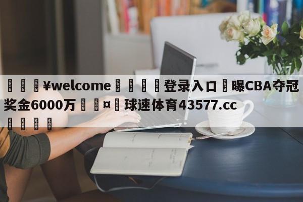 💥welcome🍖登录入口⛎曝CBA夺冠奖金6000万🤮球速体育43577.cc🍦