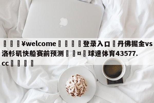 💥welcome🍖登录入口⛎丹佛掘金vs洛杉矶快船赛前预测🤮球速体育43577.cc🍦