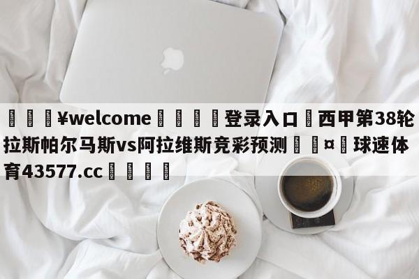 💥welcome🍖登录入口⛎西甲第38轮拉斯帕尔马斯vs阿拉维斯竞彩预测🤮球速体育43577.cc🍦