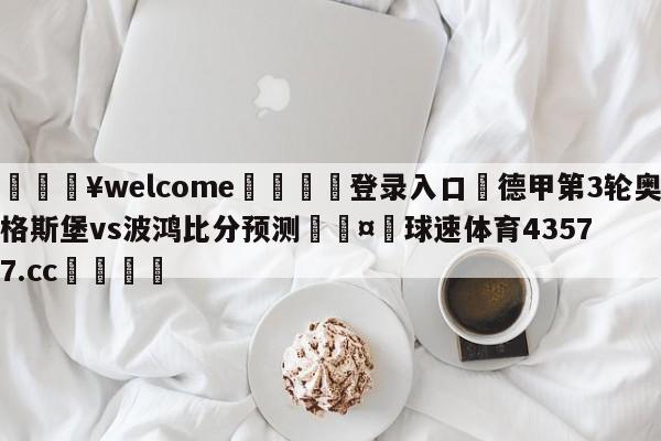 💥welcome🍖登录入口⛎德甲第3轮奥格斯堡vs波鸿比分预测🤮球速体育43577.cc🍦