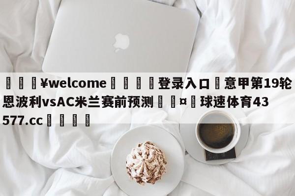 💥welcome🍖登录入口⛎意甲第19轮恩波利vsAC米兰赛前预测🤮球速体育43577.cc🍦