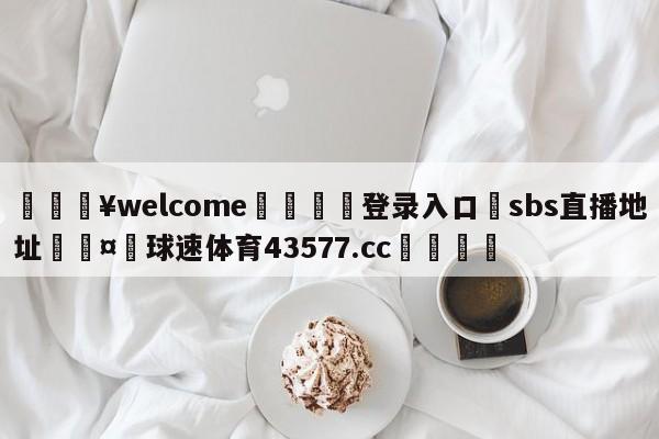 💥welcome🍖登录入口⛎sbs直播地址🤮球速体育43577.cc🍦