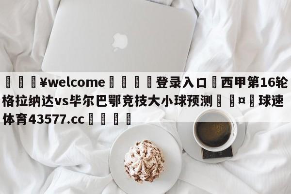 💥welcome🍖登录入口⛎西甲第16轮格拉纳达vs毕尔巴鄂竞技大小球预测🤮球速体育43577.cc🍦