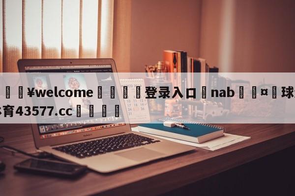 💥welcome🍖登录入口⛎nab🤮球速体育43577.cc🍦