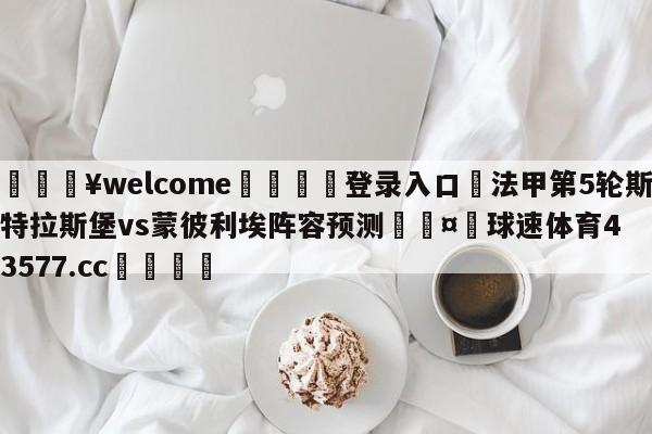 💥welcome🍖登录入口⛎法甲第5轮斯特拉斯堡vs蒙彼利埃阵容预测🤮球速体育43577.cc🍦