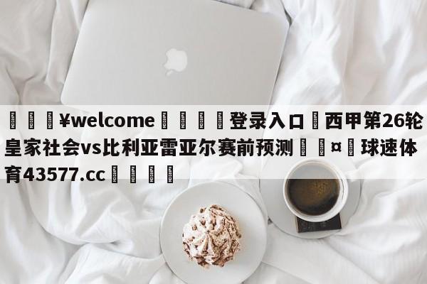 💥welcome🍖登录入口⛎西甲第26轮皇家社会vs比利亚雷亚尔赛前预测🤮球速体育43577.cc🍦