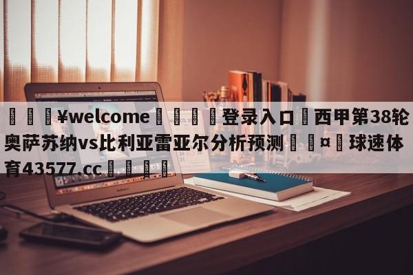 💥welcome🍖登录入口⛎西甲第38轮奥萨苏纳vs比利亚雷亚尔分析预测🤮球速体育43577.cc🍦