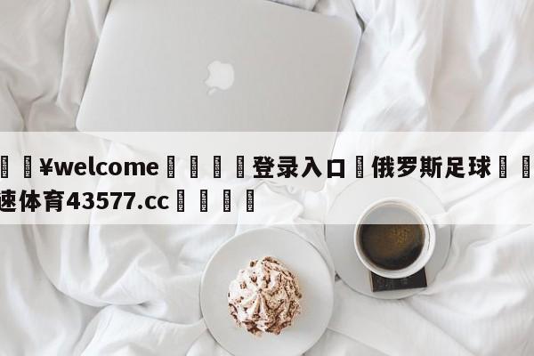 💥welcome🍖登录入口⛎俄罗斯足球🤮球速体育43577.cc🍦