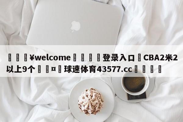 💥welcome🍖登录入口⛎CBA2米2以上9个🤮球速体育43577.cc🍦