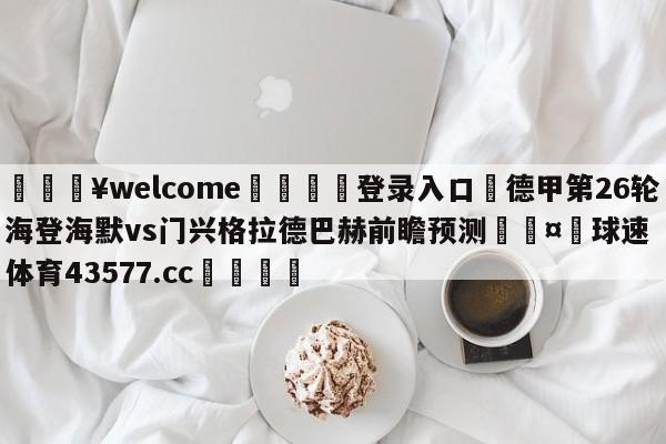 💥welcome🍖登录入口⛎德甲第26轮海登海默vs门兴格拉德巴赫前瞻预测🤮球速体育43577.cc🍦