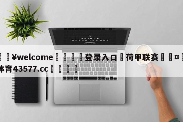 💥welcome🍖登录入口⛎荷甲联赛🤮球速体育43577.cc🍦